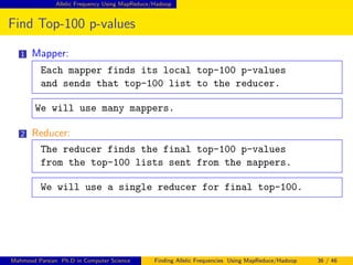 Allelic Frequency Using MapReduce/Hadoop
Find Top-100 p-values
1 Mapper:
Each mapper finds its local top-100 p-values
and sends that top-100 list to the reducer.
We will use many mappers.
2 Reducer:
The reducer finds the final top-100 p-values
from the top-100 lists sent from the mappers.
We will use a single reducer for final top-100.
Mahmoud Parsian Ph.D in Computer Science Finding Allelic Frequencies Using MapReduce/Hadoop 36 / 46
 