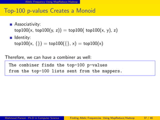 Allelic Frequency Using MapReduce/Hadoop
Top-100 p-values Creates a Monoid
Associativity:
top100(x, top100(y, z)) = top100( top100(x, y), z)
Identity:
top100(x, {}) = top100({}, x) = top100(x)
Therefore, we can have a combiner as well:
The combiner finds the top-100 p-values
from the top-100 lists sent from the mappers.
Mahmoud Parsian Ph.D in Computer Science Finding Allelic Frequencies Using MapReduce/Hadoop 37 / 46
 