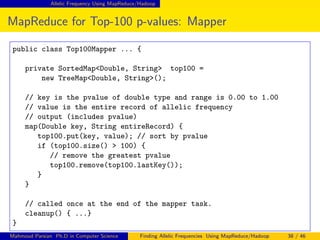 Allelic Frequency Using MapReduce/Hadoop
MapReduce for Top-100 p-values: Mapper
public class Top100Mapper ... {
private SortedMap<Double, String> top100 =
new TreeMap<Double, String>();
// key is the pvalue of double type and range is 0.00 to 1.00
// value is the entire record of allelic frequency
// output (includes pvalue)
map(Double key, String entireRecord) {
top100.put(key, value); // sort by pvalue
if (top100.size() > 100) {
// remove the greatest pvalue
top100.remove(top100.lastKey());
}
}
// called once at the end of the mapper task.
cleanup() { ...}
}
Mahmoud Parsian Ph.D in Computer Science Finding Allelic Frequencies Using MapReduce/Hadoop 38 / 46
 