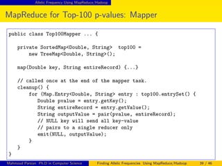 Allelic Frequency Using MapReduce/Hadoop
MapReduce for Top-100 p-values: Mapper
public class Top100Mapper ... {
private SortedMap<Double, String> top100 =
new TreeMap<Double, String>();
map(Double key, String entireRecord) {...}
// called once at the end of the mapper task.
cleanup() {
for (Map.Entry<Double, String> entry : top100.entrySet() {
Double pvalue = entry.getKey();
String entireRecord = entry.getValue();
String outputValue = pair(pvalue, entireRecord);
// NULL key will send all key-value
// pairs to a single reducer only
emit(NULL, outputValue);
}
}
}
Mahmoud Parsian Ph.D in Computer Science Finding Allelic Frequencies Using MapReduce/Hadoop 39 / 46
 
