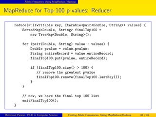 Allelic Frequency Using MapReduce/Hadoop
MapReduce for Top-100 p-values: Reducer
reduce(NullWritable key, Iterable<pair<Double, String>> values) {
SortedMap<Double, String> finalTop100 =
new TreeMap<Double, String>();
for (pair(Double, String) value : values) {
Double pvalue = value.pvalue;
String entireRecord = value.entireRecord;
finalTop100.put(pvalue, entireRecord);
if (finalTop100.size() > 100) {
// remove the greatest pvalue
finalTop100.remove(finalTop100.lastKey());
}
}
// now, we have the final top 100 list
emitFinalTop100();
}
Mahmoud Parsian Ph.D in Computer Science Finding Allelic Frequencies Using MapReduce/Hadoop 40 / 46
 