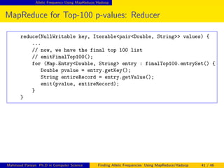 Allelic Frequency Using MapReduce/Hadoop
MapReduce for Top-100 p-values: Reducer
reduce(NullWritable key, Iterable<pair<Double, String>> values) {
...
// now, we have the final top 100 list
// emitFinalTop100();
for (Map.Entry<Double, String> entry : finalTop100.entrySet() {
Double pvalue = entry.getKey();
String entireRecord = entry.getValue();
emit(pvalue, entireRecord);
}
}
Mahmoud Parsian Ph.D in Computer Science Finding Allelic Frequencies Using MapReduce/Hadoop 41 / 46
 