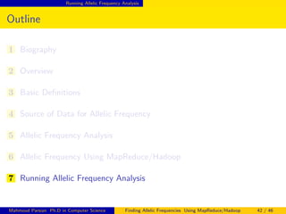 Running Allelic Frequency Analysis
Outline
1 Biography
2 Overview
3 Basic Deﬁnitions
4 Source of Data for Allelic Frequency
5 Allelic Frequency Analysis
6 Allelic Frequency Using MapReduce/Hadoop
7 Running Allelic Frequency Analysis
Mahmoud Parsian Ph.D in Computer Science Finding Allelic Frequencies Using MapReduce/Hadoop 42 / 46
 