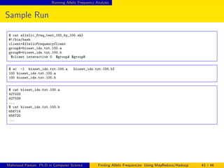 Running Allelic Frequency Analysis
Sample Run
$ cat allelic_freq_test_100_by_100.sh}
#!/bin/bash
client=AllelicFrequencyClient
groupA=bioset_ids.txt.100.a
groupB=bioset_ids.txt.100.b
$client interactive 0 $groupA $groupB
$ wc -l bioset_ids.txt.100.a bioset_ids.txt.100.b}
100 bioset_ids.txt.100.a
100 bioset_ids.txt.100.b
$ cat bioset_ids.txt.100.a
427033
427039
...
$ cat bioset_ids.txt.100.b
656714
656720
...
Mahmoud Parsian Ph.D in Computer Science Finding Allelic Frequencies Using MapReduce/Hadoop 43 / 46
 