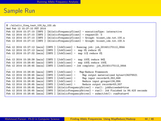 Running Allelic Frequency Analysis
Sample Run
$ ./allelic_freq_test_100_by_100.sh
Wed Feb 12 15:27:10 PST 2014
Feb 12 2014 15:27:10 [INFO ] [AllelicFrequencyClient] - executionType: interactive
Feb 12 2014 15:27:10 [INFO ] [AllelicFrequencyClient] - requestID: 0
Feb 12 2014 15:27:10 [INFO ] [AllelicFrequencyClient] - GroupA: bioset_ids.txt.100.a
Feb 12 2014 15:27:10 [INFO ] [AllelicFrequencyClient] - GroupB: bioset_ids.txt.100.b
...
Feb 12 2014 15:27:12 [main] [INFO ] [JobClient] - Running job: job_201401170112_0644
Feb 12 2014 15:27:13 [main] [INFO ] [JobClient] - map 0% reduce 0%
Feb 12 2014 15:27:32 [main] [INFO ] [JobClient] - map 11% reduce 0%
...
Feb 12 2014 15:28:39 [main] [INFO ] [JobClient] - map 100% reduce 94%
Feb 12 2014 15:28:40 [main] [INFO ] [JobClient] - map 100% reduce 100%
Feb 12 2014 15:28:45 [main] [INFO ] [JobClient] - Job complete: job_201401170112_0644
...
Feb 12 2014 15:28:45 [main] [INFO ] [JobClient] - Map-Reduce Framework
Feb 12 2014 15:28:45 [main] [INFO ] [JobClient] - Map output materialized bytes=134376521
Feb 12 2014 15:28:45 [main] [INFO ] [JobClient] - Map input records=9,352,649
Feb 12 2014 15:28:45 [main] [INFO ] [JobClient] - Reduce input groups=134,894
Feb 12 2014 15:28:45 [main] [INFO ] [JobClient] - Reduce output records=53,557
Feb 12 2014 15:28:45 [main] [INFO ] [AllelicFrequencyDriver] - run(): jobSucceeded=true
Feb 12 2014 15:28:45 [main] [INFO ] [AllelicFrequencyDriver] - run(): Job Finished in 94.423 seconds
Feb 12 2014 15:28:45 [main] [INFO ] [AllelicFrequencyDriver] - submitJob(): runStatus=0
Mahmoud Parsian Ph.D in Computer Science Finding Allelic Frequencies Using MapReduce/Hadoop 44 / 46
 