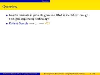 Overview
Overview
Genetic variants in patients germline DNA is identiﬁed through
next-gen sequencing technology.
Patient Sample −→ ... −→ VCF
Mahmoud Parsian Ph.D in Computer Science Finding Allelic Frequencies Using MapReduce/Hadoop 6 / 46
 