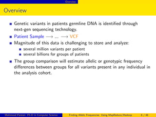Overview
Overview
Genetic variants in patients germline DNA is identiﬁed through
next-gen sequencing technology.
Patient Sample −→ ... −→ VCF
Magnitude of this data is challenging to store and analyze:
several million variants per patient
several billions for groups of patients
The group comparison will estimate allelic or genotypic frequency
diﬀerences between groups for all variants present in any individual in
the analysis cohort.
Mahmoud Parsian Ph.D in Computer Science Finding Allelic Frequencies Using MapReduce/Hadoop 6 / 46
 