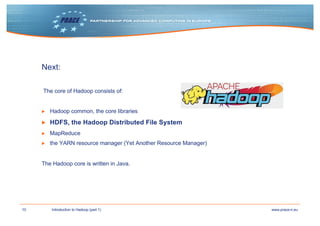 10 www.prace-ri.euIntroduction to Hadoop (part 1)
Next:
The core of Hadoop consists of:
▶ Hadoop common, the core libraries
▶ HDFS, the Hadoop Distributed File System
▶ MapReduce
▶ the YARN resource manager (Yet Another Resource Manager)
The Hadoop core is written in Java.
 