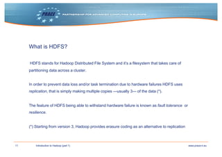 11 www.prace-ri.euIntroduction to Hadoop (part 1)
What is HDFS?
HDFS stands for Hadoop Distributed File System and it’s a filesystem that takes care of
partitioning data across a cluster.
In order to prevent data loss and/or task termination due to hardware failures HDFS uses
replication, that is simply making multiple copies —usually 3— of the data (*).
The feature of HDFS being able to withstand hardware failure is known as fault tolerance or
resilience.
(*) Starting from version 3, Hadoop provides erasure coding as an alternative to replication
 