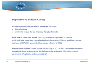 12 www.prace-ri.euIntroduction to Hadoop (part 1)
Replication vs. Erasure Coding
In order to provide protection against failures one introduces:
▶ data redundancy
▶ a method to recover the lost data using the redundant data
Replication is the simplest method for coding data by making n copies of the data.
n-fold replication guarantees the availability of data for at most n-1 failures and it has a storage
overhead of 200% (this is equivalent to a storage efficiency of 33%).
Erasure coding provides a better storage efficiency (up to to 71%) but it can be more costly than
replication in terms of performance. See for instance the white paper “Comparing cost and
performance of replication and erasure coding”.
 