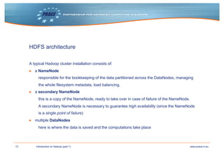13 www.prace-ri.euIntroduction to Hadoop (part 1)
HDFS architecture
A typical Hadoop cluster installation consists of:
▶ a NameNode
responsible for the bookkeeping of the data partitioned across the DataNodes, managing
the whole filesystem metadata, load balancing,
▶ a secondary NameNode
this is a copy of the NameNode, ready to take over in case of failure of the NameNode.
A secondary NameNode is necessary to guarantee high availability (since the NameNode
is a single point of failure)
▶ multiple DataNodes
here is where the data is saved and the computations take place
 