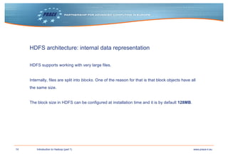 14 www.prace-ri.euIntroduction to Hadoop (part 1)
HDFS architecture: internal data representation
HDFS supports working with very large files.
Internally, files are split into blocks. One of the reason for that is that block objects have all
the same size.
The block size in HDFS can be configured at installation time and it is by default 128MB.
 