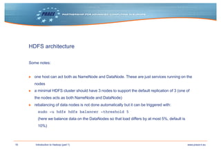 16 www.prace-ri.euIntroduction to Hadoop (part 1)
HDFS architecture
Some notes:
▶ one host can act both as NameNode and DataNode. These are just services running on the
nodes
▶ a minimal HDFS cluster should have 3 nodes to support the default replication of 3 (one of
the nodes acts as both NameNode and DataNode)
▶ rebalancing of data nodes is not done automatically but it can be triggered with:
sudo -u hdfs hdfs balancer -threshold 5
(here we balance data on the DataNodes so that load differs by at most 5%, default is
10%)
 