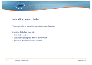 17 www.prace-ri.euIntroduction to Hadoop (part 1)
Look at the current cluster
We‘re now going to look at the current cluster configuration.
In order to do that we must first:
▶ login to the system
▶ activate the appropriate Hadoop environment
▶ (optional) check environment variables
 