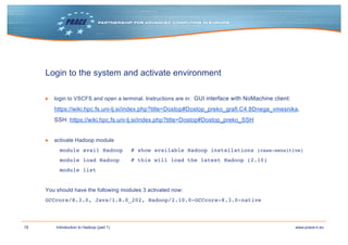 18 www.prace-ri.euIntroduction to Hadoop (part 1)
Login to the system and activate environment
▶ login to VSCFS and open a terminal. Instructions are in: GUI interface with NoMachine client:
https://wiki.hpc.fs.uni-lj.si/index.php?title=Dostop#Dostop_preko_grafi.C4.8Dnega_vmesnika,
SSH: https://wiki.hpc.fs.uni-lj.si/index.php?title=Dostop#Dostop_preko_SSH
▶ activate Hadoop module
module avail Hadoop # show available Hadoop installations (case-sensitive)
module load Hadoop # this will load the latest Hadoop (2.10)
module list
You should have the following modules 3 activated now:
GCCcore/8.3.0, Java/1.8.0_202, Hadoop/2.10.0-GCCcore-8.3.0-native
 