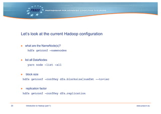 20 www.prace-ri.euIntroduction to Hadoop (part 1)
Let‘s look at the current Hadoop configuration
▶ what are the NameNode(s)?
hdfs getconf –namenodes
▶ list all DataNodes
yarn node -list -all
▶ block size
hdfs getconf -confKey dfs.blocksize|numfmt --to=iec
▶ replication factor
hdfs getconf -confKey dfs.replication
 