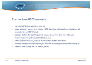 25 www.prace-ri.euIntroduction to Hadoop (part 1)
Exercise: basic HDFS commands
1. List your HDFS home with: hdfs dfs ls
2. create a directory small_data in your HDFS share (use relative path, so the directory will
be created in your HDFS home)
3. Upload a file from the local filesystem to small_data. If you don’t have a file, use
/home/campus00/public/data/fruits.txt
4. list the contents of small_data on HDFS to check that the file is there
5. compare the space required to save your file in the local filesystem and on HDFS using du
6. clean up: (use hadoop rm –r small_data)
 