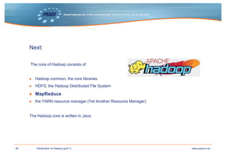 26 www.prace-ri.euIntroduction to Hadoop (part 1)
Next:
The core of Hadoop consists of:
▶ Hadoop common, the core libraries
▶ HDFS, the Hadoop Distributed File System
▶ MapReduce
▶ the YARN resource manager (Yet Another Resource Manager)
The Hadoop core is written in Java.
 