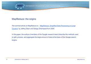 27 www.prace-ri.euIntroduction to Hadoop (part 1)
MapReduce: the origins
The seminal article on MapReduce is: “MapReduce: Simplified Data Processing on Large
Clusters” by Jeffrey Dean and Sanjay Ghemawat from 2004.
In this paper, the authors (members of the Google research team) describe the methods used
to split, process, and aggregate the large amount of data at the basis of the Google search
engine.
 
