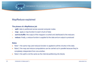 29 www.prace-ri.euIntroduction to Hadoop (part 1)
MapReduce explained
The phases of a MapReduce job
1. split: data is partitioned across several computer nodes
2. map: apply a map function to each chunk of data
3. sort & shuffle: the output of the mappers is sorted and distributed to the reducers
4. reduce: finally, a reduce function is applied to the data and an output is produced
Notes
▶ Note 1: the same map (and reduce) function is applied to all the chunks in the data.
▶ Note 2: the map and reduce computations can be carried out in parallel because they’re
completely independent from one another.
▶ Note 3: the split is not the same as the internal partitioning into blocks
 