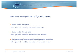 32 www.prace-ri.euIntroduction to Hadoop (part 1)
Look at some Mapreduce configuration values
▶ default number of map tasks
hdfs getconf -confKey mapreduce.job.maps
▶ default number of reduce tasks
hdfs getconf -confKey mapreduce.job.reduces
▶ the total amount of memory buffer (in MB) to use when sorting files
hdfs getconf -confKey mapreduce.task.io.sort.mb
 