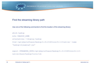 36 www.prace-ri.euIntroduction to Hadoop (part 1)
Find the streaming library path
Use one of the following commands to find the location of the streaming library:
which hadoop
echo $HADOOP_HOME
alternatives --display hadoop
find /opt/pkg/software/Hadoop/2.10.0-GCCcore-8.3.0-native/ -name
'hadoop-streaming*.jar’
export STREAMING_PATH=/opt/pkg/software/Hadoop/2.10.0-GCCcore-8.3.0-
native/share/hadoop/tools/lib
 