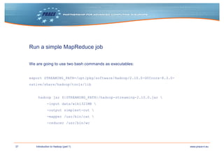 37 www.prace-ri.euIntroduction to Hadoop (part 1)
Run a simple MapReduce job
We are going to use two bash commands as executables:
export STREAMING_PATH=/opt/pkg/software/Hadoop/2.10.0-GCCcore-8.3.0-
native/share/hadoop/tools/lib
hadoop jar ${STREAMING_PATH}/hadoop-streaming-2.10.0.jar 
-input data/wiki321MB 
-output simplest-out 
-mapper /usr/bin/cat 
-reducer /usr/bin/wc
 