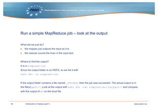 38 www.prace-ri.euIntroduction to Hadoop (part 1)
Run a simple MapReduce job – look at the output
What did we just do?
▶ the mapper just outputs the input as it is
▶ the reducer counts the lines in the input text
Where to find the output?
It is in simplest-out
Since the output folder is on HDFS, so we list it with
hdfs dfs –ls simplest-out
If the output folder contains a file named _SUCCESS, then the job was successful. The actual output is in
the file(s) part-*. Look at the output with hdfs dfs –cat simplest-mr-job/part-* and compare
with the output of wc on the local file.
 