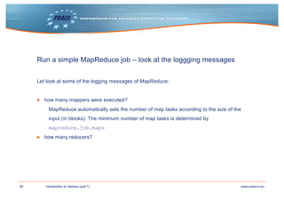 39 www.prace-ri.euIntroduction to Hadoop (part 1)
Run a simple MapReduce job – look at the loggging messages
Let look at some of the logging messages of MapReduce:
▶ how many mappers were executed?
MapReduce automatically sets the number of map tasks according to the size of the
input (in blocks). The minimum number of map tasks is determined by
mapreduce.job.maps
▶ how many reducers?
 