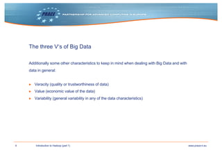 4 www.prace-ri.euIntroduction to Hadoop (part 1)
The three V‘s of Big Data
Additionally some other characteristics to keep in mind when dealing with Big Data and with
data in general:
▶ Veracity (quality or trustworthiness of data)
▶ Value (economic value of the data)
▶ Variability (general variability in any of the data characteristics)
 