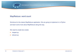 40 www.prace-ri.euIntroduction to Hadoop (part 1)
MapReduce: word count
Wordcount is the classic MapReduce application. We are going to implement in in Python
and learn some more about MapReduce along the way.
We need to create two scripts:
▶ mapper.py
▶ reducer.py
 