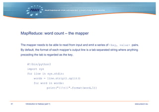 41 www.prace-ri.euIntroduction to Hadoop (part 1)
MapReduce: word count – the mapper
The mapper needs to be able to read from input and emit a series of <key, value> pairs.
By default, the format of each mapper’s output line is a tab-separated string where anything
preceding the tab is regarded as the key.
#!/bin/python3
import sys
for line in sys.stdin:
words = line.strip().split()
for word in words:
print("{}t{}".format(word,1))
 