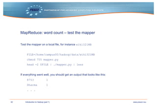 42 www.prace-ri.euIntroduction to Hadoop (part 1)
MapReduce: word count – test the mapper
Test the mapper on a local file, for instance wiki321MB
FILE=/home/campus00/hadoop/data/wiki321MB
chmod 755 mapper.py
head -2 $FILE | ./mapper.py | less
If everything went well, you should get an output that looks like this:
8753 1
Dharma 1
. . .
 