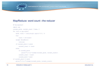 43 www.prace-ri.euIntroduction to Hadoop (part 1)
MapReduce: word count –the reducer
#!/bin/python3
import sys
current_word, current_count = None, 0
for line in sys.stdin:
word, count = line.strip().split('t', 1)
try:
count = int(count)
except ValueError:
continue
if current_word == word:
current_count += count
else:
if current_word:
print("{}t{}".format(current_word, current_count))
current_count = count
current_word = word
if current_word == word:
print("{}t{}".format(current_word, current_count))
 