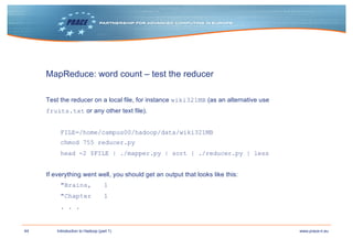 44 www.prace-ri.euIntroduction to Hadoop (part 1)
MapReduce: word count – test the reducer
Test the reducer on a local file, for instance wiki321MB (as an alternative use
fruits.txt or any other text file).
FILE=/home/campus00/hadoop/data/wiki321MB
chmod 755 reducer.py
head -2 $FILE | ./mapper.py | sort | ./reducer.py | less
If everything went well, you should get an output that looks like this:
"Brains, 1
"Chapter 1
. . .
 