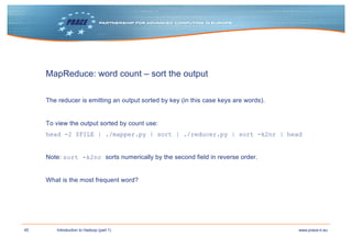 45 www.prace-ri.euIntroduction to Hadoop (part 1)
MapReduce: word count – sort the output
The reducer is emitting an output sorted by key (in this case keys are words).
To view the output sorted by count use:
head -2 $FILE | ./mapper.py | sort | ./reducer.py | sort -k2nr | head
Note: sort -k2nr sorts numerically by the second field in reverse order.
What is the most frequent word?
 