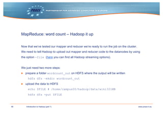 46 www.prace-ri.euIntroduction to Hadoop (part 1)
MapReduce: word count – Hadoop it up
Now that we’ve tested our mapper and reducer we’re ready to run the job on the cluster.
We need to tell Hadoop to upload out mapper and reducer code to the datanodes by using
the option -file (here you can find all Hadoop streaming options).
We just need two more steps:
▶ prepare a folder wordcount_out on HDFS where the output will be written
hdfs dfs –mkdir wordcount_out
▶ upload the data to HDFS
echo $FILE # /home/campus00/hadoop/data/wiki321MB
hdfs dfs -put $FILE
 