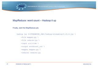 47 www.prace-ri.euIntroduction to Hadoop (part 1)
MapReduce: word count – Hadoop it up
Finally, start the MapReduce job.
hadoop jar ${STREAMING_JAR}/hadoop-streaming-2.10.0.jar 
-file mapper.py 
-file reducer.py 
-input wiki321MB 
-output wordcount_out 
-mapper mapper.py 
-reducer reducer.py
 