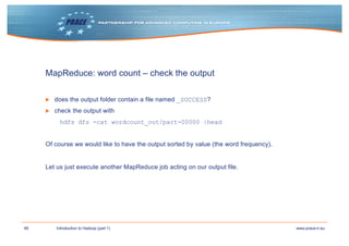 48 www.prace-ri.euIntroduction to Hadoop (part 1)
MapReduce: word count – check the output
▶ does the output folder contain a file named _SUCCESS?
▶ check the output with
hdfs dfs -cat wordcount_out/part-00000 |head
Of course we would like to have the output sorted by value (the word frequency).
Let us just execute another MapReduce job acting on our output file.
 