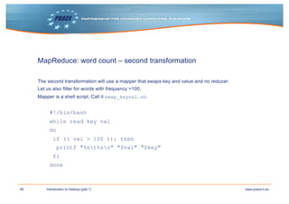 49 www.prace-ri.euIntroduction to Hadoop (part 1)
MapReduce: word count – second transformation
The second transformation will use a mapper that swaps key and value and no reducer.
Let us also filter for words with frequency >100.
Mapper is a shell script. Call it swap_keyval.sh.
#!/bin/bash
while read key val
do
if (( val > 100 )); then
printf "%st%sn" "$val" "$key"
fi
done
 