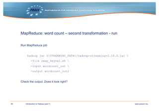 50 www.prace-ri.euIntroduction to Hadoop (part 1)
MapReduce: word count – second transformation - run
Run MapReduce job
hadoop jar ${STREAMING_PATH}/hadoop-streaming-2.10.0.jar 
-file swap_keyval.sh 
-input wordcount_out 
-output wordcount_out2
Check the output. Does it look right?
 
