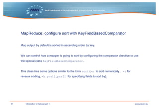 51 www.prace-ri.euIntroduction to Hadoop (part 1)
MapReduce: configure sort with KeyFieldBasedComparator
Map output by default is sorted in ascending order by key.
We can control how a mapper is going to sort by configuring the comparator directive to use
the special class KeyFieldBasedComparator.
This class has some options similar to the Unix sort (-n to sort numerically, -r for
reverse sorting, -k pos1[,pos2] for specifying fields to sort by).
 