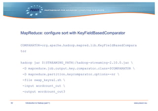52 www.prace-ri.euIntroduction to Hadoop (part 1)
MapReduce: configure sort with KeyFieldBasedComparator
COMPARATOR=org.apache.hadoop.mapred.lib.KeyFieldBasedCompara
tor
hadoop jar ${STREAMING_PATH}/hadoop-streaming-2.10.0.jar 
-D mapreduce.job.output.key.comparator.class=$COMPARATOR 
-D mapreduce.partition.keycomparator.options=-nr 
-file swap_keyval.sh 
-input wordcount_out 
-output wordcount_out3
 