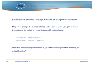 53 www.prace-ri.euIntroduction to Hadoop (part 1)
MapReduce exercise: change number of mappers or reducers
Map Try to change the number of map and/or reduce tasks using the options
(here we use for instance 10 map tasks and 2 reduce tasks):
-D mapred.map.tasks=10
-D mapred.reduce.tasks=2
Does this improve the performance of your MapReduce job? How does the job
output look like?
 