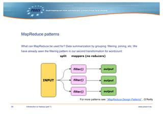 54 www.prace-ri.euIntroduction to Hadoop (part 1)
MapReduce patterns
What can MapReduce be used for? Data summarization by grouping, filtering, joining, etc. We
have already seen the filtering pattern in our second transformation for wordcount:
For more patterns see: “MapReduce Design Patterns” , O’Reilly
 