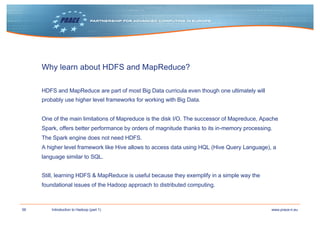 56 www.prace-ri.euIntroduction to Hadoop (part 1)
Why learn about HDFS and MapReduce?
HDFS and MapReduce are part of most Big Data curricula even though one ultimately will
probably use higher level frameworks for working with Big Data.
One of the main limitations of Mapreduce is the disk I/O. The successor of Mapreduce, Apache
Spark, offers better performance by orders of magnitude thanks to its in-memory processing.
The Spark engine does not need HDFS.
A higher level framework like Hive allows to access data using HQL (Hive Query Language), a
language similar to SQL.
Still, learning HDFS & MapReduce is useful because they exemplify in a simple way the
foundational issues of the Hadoop approach to distributed computing.
 