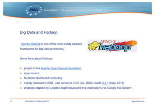 6 www.prace-ri.euIntroduction to Hadoop (part 1)
Big Data and Hadoop
Apache Hadoop is one of the most widely adopted
frameworks for Big Data processing.
Some facts about Hadoop:
▶ project of the Apache Open Source Foundation
▶ open source
▶ facilitates distributed computing
▶ initially released in 2006. Last version is 3.3.0 (Jul. 2020), stable 3.2.1 (Sept. 2019)
▶ originally inspired by Google‘s MapReduce and the proprietary GFS (Google File System)
 