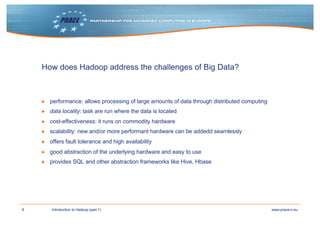 8 www.prace-ri.euIntroduction to Hadoop (part 1)
How does Hadoop address the challenges of Big Data?
▶ performance: allows processing of large amounts of data through distributed computing
▶ data locality: task are run where the data is located
▶ cost-effectiveness: it runs on commodity hardware
▶ scalability: new and/or more performant hardware can be addedd seamlessly
▶ offers fault tolerance and high availability
▶ good abstraction of the underlying hardware and easy to use
▶ provides SQL and other abstraction frameworks like Hive, Hbase
 