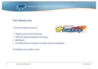 9 www.prace-ri.euIntroduction to Hadoop (part 1)
The Hadoop core
The core of Hadoop consists of:
▶ Hadoop common, the core libraries
▶ HDFS, the Hadoop Distributed File System
▶ MapReduce
▶ the YARN resource manager (Yet Another Resource Negotiator)
The Hadoop core is written in Java.
 
