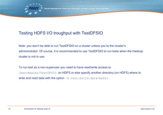 10 www.prace-ri.euIntroduction to Hadoop (part 2)
Testing HDFS I/O troughput with TestDFSIO
Note: you won’t be able to run TestDFSIO on a cluster unless you’re the cluster’s
admininstrator. Of course, it is recommended to use TestDFSIO to run tests when the Hadoop
cluster is not in use.
To run test as a non-superuser you need to have read/write access to
/benchmarks/TestDFSIO on HDFS or else specify another directory (on HDFS) where to
write and read data with the option –D test.build.data=myDir .
 